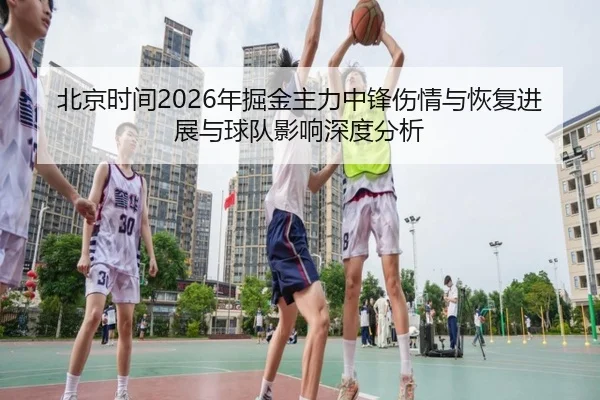 北京时间2026年掘金主力中锋伤情与恢复进展与球队影响深度分析