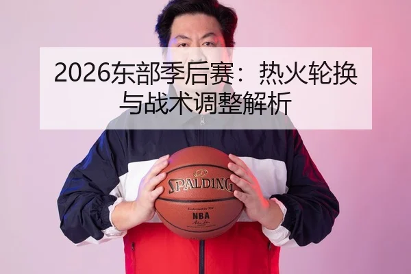 2026东部季后赛：热火轮换与战术调整解析