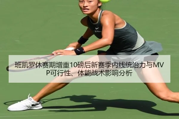班凯罗休赛期增重10磅后新赛季内线统治力与MVP可行性、体能战术影响分析