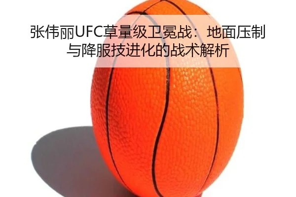 张伟丽UFC草量级卫冕战：地面压制与降服技进化的战术解析