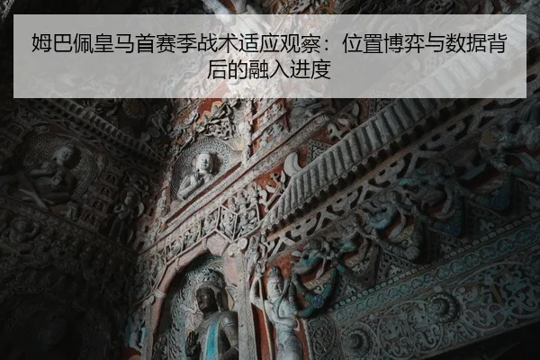 姆巴佩皇马首赛季战术适应观察：位置博弈与数据背后的融入进度